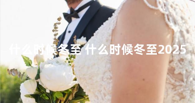 什么时候冬至 什么时候冬至2025